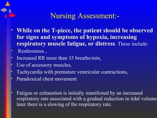 Nursing Assessment:-
• While on the T-piece, the patient should be observed
for signs and symptoms of hypoxia, increasing
respiratory muscle fatigue, or distress. These include:
• Restlessness ,
• Increased RR more than 35 breaths/min,
• Use of accessory muscles,
• Tachycardia with premature ventricular contractions,
• Paradoxical chest movement
• Fatigue or exhaustion is initially manifested by an increased
respiratory rate associated with a gradual reduction in tidal volume;
later there is a slowing of the respiratory rate.
 