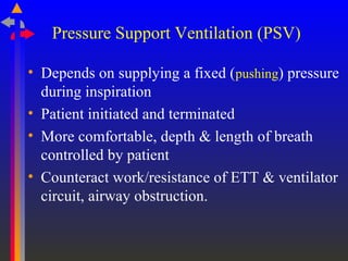 Pressure Support Ventilation (PSV)
• Depends on supplying a fixed (pushing) pressure
during inspiration
• Patient initiated and terminated
• More comfortable, depth & length of breath
controlled by patient
• Counteract work/resistance of ETT & ventilator
circuit, airway obstruction.
 