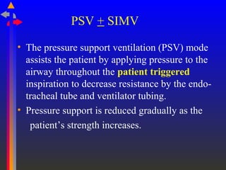 PSV + SIMV
• The pressure support ventilation (PSV) mode
assists the patient by applying pressure to the
airway throughout the patient triggered
inspiration to decrease resistance by the endo-
tracheal tube and ventilator tubing.
• Pressure support is reduced gradually as the
patient’s strength increases.
 