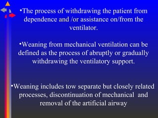 •The process of withdrawing the patient from
dependence and /or assistance on/from the
ventilator.
•Weaning from mechanical ventilation can be
defined as the process of abruptly or gradually
withdrawing the ventilatory support.
•Weaning includes tow separate but closely related
processes, discontinuation of mechanical and
removal of the artificial airway
 
