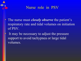 Nurse role in PSV
• The nurse must closely observe the patient’s
respiratory rate and tidal volumes on initiation
of PSV.
• It may be necessary to adjust the pressure
support to avoid tachypnea or large tidal
volumes.
 
