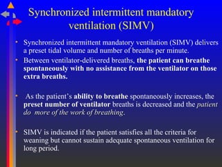 Synchronized intermittent mandatory
ventilation (SIMV)
• Synchronized intermittent mandatory ventilation (SIMV) delivers
a preset tidal volume and number of breaths per minute.
• Between ventilator-delivered breaths, the patient can breathe
spontaneously with no assistance from the ventilator on those
extra breaths.
• As the patient’s ability to breathe spontaneously increases, the
preset number of ventilator breaths is decreased and the patientpatient
do more of the work of breathingdo more of the work of breathing.
• SIMV is indicated if the patient satisfies all the criteria for
weaning but cannot sustain adequate spontaneous ventilation for
long period.
 