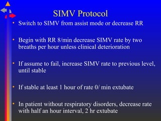 SIMV Protocol
• Switch to SIMV from assist mode or decrease RR
• Begin with RR 8/min decrease SIMV rate by two
breaths per hour unless clinical deterioration
• If assume to fail, increase SIMV rate to previous level,
until stable
• If stable at least 1 hour of rate 0/ min extubate
• In patient without respiratory disorders, decrease rate
with half an hour interval, 2 hr extubate
 