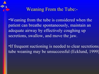 Weaning From the Tube:-
•Weaning from the tube is considered when the
patient can breathe spontaneously, maintain an
adequate airway by effectively coughing up
secretions, swallow, and move the jaw.
•If frequent suctioning is needed to clear secretions,
tube weaning may be unsuccessful (Ecklund, 1999)
 