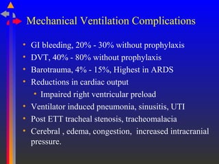 Mechanical Ventilation Complications
• GI bleeding, 20% - 30% without prophylaxis
• DVT, 40% - 80% without prophylaxis
• Barotrauma, 4% - 15%, Highest in ARDS
• Reductions in cardiac output
• Impaired right ventricular preload
• Ventilator induced pneumonia, sinusitis, UTI
• Post ETT tracheal stenosis, tracheomalacia
• Cerebral , edema, congestion, increased intracranial
pressure.
 