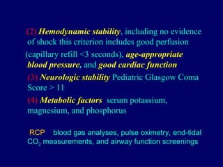(2) Hemodynamic stability, including no evidence
of shock this criterion includes good perfusion
(capillary refill <3 seconds), age-appropriate
blood pressure, and good cardiac function
(3) Neurologic stability Pediatric Glasgow Coma
Score > 11
(4) Metabolic factors serum potassium,
magnesium, and phosphorus
RCP blood gas analyses, pulse oximetry, end-tidal
CO2 measurements, and airway function screenings
 