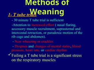 Methods of
Weaning
1- T tube trials
- 30 minute T tube trial is sufficient
-Attention to increased effort ( nasal flaring,
accessory muscle recruitment, suprasternal and
intercostal retraction, or paradoxic motion of the
rib cage and abdomen).
- New wheezing or crackles
- Dyspnea and changes of mental status, blood
pressure, heart rate, or cardiac rhythm
Failing a T tube trial is a significant stress
on the respiratory muscles
 