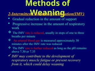 Methods of
Weaning
2-Intermittent Mandatory Ventilation(IMV)
 Gradual reduction in the amount of support
 Progressive increase in the amount of respiratory
work
 The IMV rate is reduced, usually in steps of one to three
breaths per minute
 An arterial blood gas is measured approximately 30
minutes after the IMV rate was reduced
 The IMV rate is further reduced as long as the pH remains
above 7.30 or 7.35
IMV may contribute to the development of
respiratory muscle fatigue or prevent recovery
from it, which could delay weaning
 