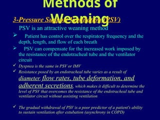 Methods of
Weaning
3-Pressure Support Ventilation (PSV)
PSV is an attractive weaning method
 Patient has control over the respiratory frequency and the
depth, length, and flow of each breath
 PSV can compensate for the increased work imposed by
the resistance of the endotracheal tube and the ventilator
circuit
 Dyspnea is the same in PSV or IMV
 Resistance posed by an endotracheal tube varies as a result of
diameter, flow rates, tube deformation, and
adherent secretions, which makes it difficult to determine the
level of PSV that overcomes the resistance of the endotracheal tube and
ventilator circuit without assisting ventilation
 The gradual withdrawal of PSV is a poor predictor of a patient's ability
to sustain ventilation after extubation (asynchrony in COPD)
 