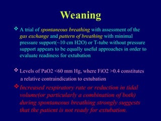 Weaning
 A trial of spontaneous breathing with assessment of the
gas exchange and pattern of breathing with minimal
pressure support(~10 cm H2O) or T-tube without pressure
support appears to be equally useful approaches in order to
evaluate readiness for extubation
 Levels of PaO2 <60 mm Hg, where FiO2 >0.4 constitutes
a relative contraindication to extubation
Increased respiratory rate or reduction in tidal
volume(or particularly a combination of both)
during spontaneous breathing strongly suggests
that the patient is not ready for extubation.
 