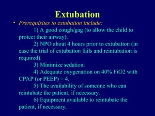 Extubation
• Prerequisites to extubation include:
1) A good cough/gag (to allow the child to
protect their airway).
2) NPO about 4 hours prior to extubation (in
case the trial of extubation fails and reintubation is
required).
3) Minimize sedation.
4) Adequate oxygenation on 40% FiO2 with
CPAP (or PEEP) = 4.
5) The availability of someone who can
reintubate the patient, if necessary.
6) Equipment available to reintubate the
patient, if necessary.
 