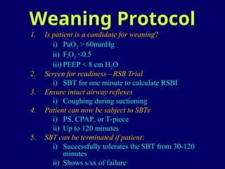 Weaning Protocol
1. Is patient is a candidate for weaning?
i) PaO2 > 60mmHg
ii) FiO2 <0.5
iii) PEEP < 8 cm H2O
2. Screen for readiness—RSB Trial
i) SBT for one minute to calculate RSBI
3. Ensure intact airway reflexes
i) Coughing during suctioning
4. Patient can now be subject to SBTs
i) PS, CPAP, or T-piece
ii) Up to 120 minutes
5. SBT can be terminated if patient:
i) Successfully tolerates the SBT from 30-120
minutes
ii) Shows s/sx of failure
 