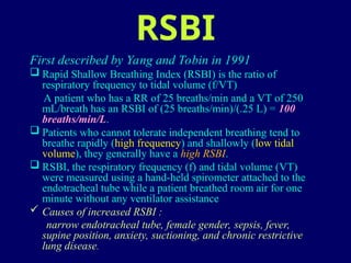 RSBI
First described by Yang and Tobin in 1991
 Rapid Shallow Breathing Index (RSBI) is the ratio of
respiratory frequency to tidal volume (f/VT)
A patient who has a RR of 25 breaths/min and a VT of 250
mL/breath has an RSBI of (25 breaths/min)/(.25 L) = 100
breaths/min/L.
 Patients who cannot tolerate independent breathing tend to
breathe rapidly (high frequency) and shallowly (low tidal
volume), they generally have a high RSBI.
 RSBI, the respiratory frequency (f) and tidal volume (VT)
were measured using a hand-held spirometer attached to the
endotracheal tube while a patient breathed room air for one
minute without any ventilator assistance
 Causes of increased RSBI :
narrow endotracheal tube, female gender, sepsis, fever,
supine position, anxiety, suctioning, and chronic restrictive
lung disease.
 