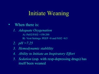 Initiate Weaning
• When there is:
1. Adequate Oxygenation
A) PaO2/FiO2 >150-200
B) Vent Settings: PEEP <8 and FiO2 <0.5
2. pH >7.25
3. Hemodynamic stablility
4. Ability to Initiate an Inspiratory Effort
5. Sedation (esp. with resp-depressing drugs) has
itself been weaned
 