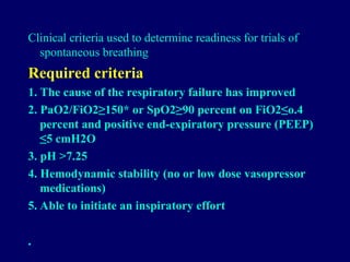 Clinical criteria used to determine readiness for trials of
spontaneous breathing
Required criteria
1. The cause of the respiratory failure has improved
2. PaO2/FiO2≥150* or SpO2≥90 percent on FiO2≤o.4
percent and positive end-expiratory pressure (PEEP)
≤5 cmH2O
3. pH >7.25
4. Hemodynamic stability (no or low dose vasopressor
medications)
5. Able to initiate an inspiratory effort
•
 