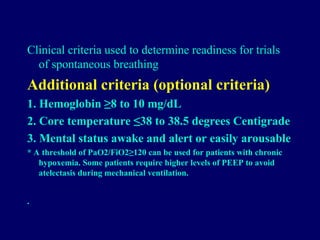 Clinical criteria used to determine readiness for trials
of spontaneous breathing
Additional criteria (optional criteria)
1. Hemoglobin ≥8 to 10 mg/dL
2. Core temperature ≤38 to 38.5 degrees Centigrade
3. Mental status awake and alert or easily arousable
* A threshold of PaO2/FiO2≥120 can be used for patients with chronic
hypoxemia. Some patients require higher levels of PEEP to avoid
atelectasis during mechanical ventilation.
•
 