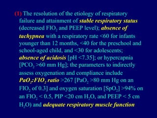 (1) The resolution of the etiology of respiratory
failure and attainment of stable respiratory status
(decreased FIO2 and PEEP level); absence of
tachypnea with a respiratory rate <60 for infants
younger than 12 months, <40 for the preschool and
school-aged child, and <30 for adolescents;
absence of acidosis [pH <7.35]; or hypercapnia
[PCO2 >60 mm Hg]; the parameters to indirectly
assess oxygenation and compliance include
PaO2:FIO2 ratio >267 [PaO2 >80 mm Hg on an
FIO2 of 0.3] and oxygen saturation [SpO2] >94% on
an FIO2 < 0.5, PIP <20 cm H2O, and PEEP < 5 cm
H2O) and adequate respiratory muscle function
 
