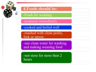 4.Foods should be-
-Fresh for weaning
-prepared immediately
-cooked and boiled well
-mashed with clean pestle,
fork or spoon
-use clean water for washing
and making weaning food
-not store for more then 2
hours
 