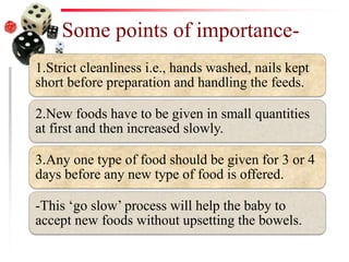 Some points of importance-
1.Strict cleanliness i.e., hands washed, nails kept
short before preparation and handling the feeds.
2.New foods have to be given in small quantities
at first and then increased slowly.
3.Any one type of food should be given for 3 or 4
days before any new type of food is offered.
-This ‘go slow’ process will help the baby to
accept new foods without upsetting the bowels.
 