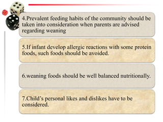 4.Prevalent feeding habits of the community should be
taken into consideration when parents are advised
regarding weaning
5.If infant develop allergic reactions with some protein
foods, such foods should be avoided.
6.weaning foods should be well balanced nutritionally.
7.Child’s personal likes and dislikes have to be
considered.
 