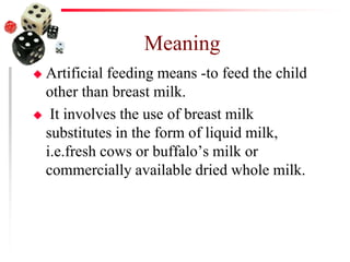 Meaning
 Artificial feeding means -to feed the child
other than breast milk.
 It involves the use of breast milk
substitutes in the form of liquid milk,
i.e.fresh cows or buffalo’s milk or
commercially available dried whole milk.
 
