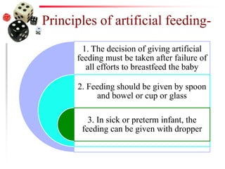 Principles of artificial feeding-
1. The decision of giving artificial
feeding must be taken after failure of
all efforts to breastfeed the baby
2. Feeding should be given by spoon
and bowel or cup or glass
3. In sick or preterm infant, the
feeding can be given with dropper
 