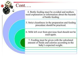 Cont….
4. Bottle feeding must be avoided and mothers
need explanation or information about the hazards
of bottle feeding
5. Strict cleanliness in the preparation and feeding
procedure should be practiced.
6. Milk left over from previous feed should not be
used again.
7. Feeding must be given with the calculated
amount of fluids and calories according to the
baby’s expected weight.
 