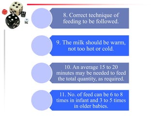 8. Correct technique of
feeding to be followed.
9. The milk should be warm,
not too hot or cold.
10. An average 15 to 20
minutes may be needed to feed
the total quantity, as required.
11. No. of feed can be 6 to 8
times in infant and 3 to 5 times
in older babies.
 