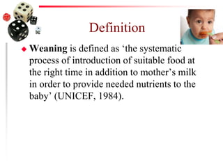 Definition
 Weaning is defined as ‘the systematic
process of introduction of suitable food at
the right time in addition to mother’s milk
in order to provide needed nutrients to the
baby’ (UNICEF, 1984).
 