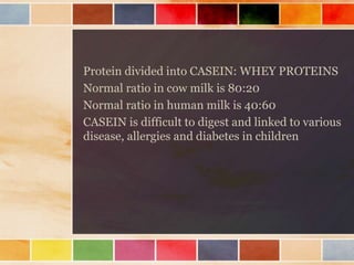 Protein divided into CASEIN: WHEY PROTEINS
Normal ratio in cow milk is 80:20
Normal ratio in human milk is 40:60
CASEIN is difficult to digest and linked to various
disease, allergies and diabetes in children
 