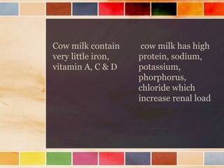 Cow milk contain
very little iron,
vitamin A, C & D
cow milk has high
protein, sodium,
potassium,
phorphorus,
chloride which
increase renal load
 