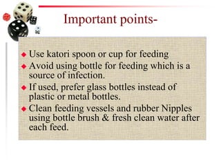 Important points-
 Use katori spoon or cup for feeding
 Avoid using bottle for feeding which is a
source of infection.
 If used, prefer glass bottles instead of
plastic or metal bottles.
 Clean feeding vessels and rubber Nipples
using bottle brush & fresh clean water after
each feed.
 