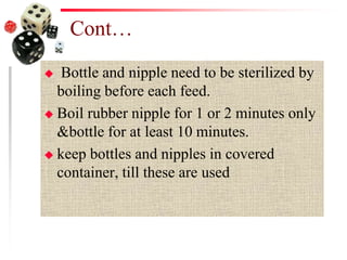 Cont…
 Bottle and nipple need to be sterilized by
boiling before each feed.
 Boil rubber nipple for 1 or 2 minutes only
&bottle for at least 10 minutes.
 keep bottles and nipples in covered
container, till these are used
 