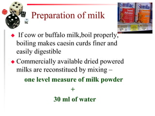 Preparation of milk
 If cow or buffalo milk,boil properly,
boiling makes caesin curds finer and
easily digestible
 Commercially available dried powered
milks are reconstitued by mixing –
one level measure of milk powder
+
30 ml of water
 