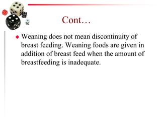 Cont…
 Weaning does not mean discontinuity of
breast feeding. Weaning foods are given in
addition of breast feed when the amount of
breastfeeding is inadequate.
 