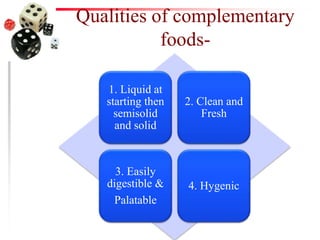 Qualities of complementary
foods-
1. Liquid at
starting then
semisolid
and solid
2. Clean and
Fresh
3. Easily
digestible &
Palatable
4. Hygenic
 