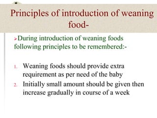 Principles of introduction of weaning
food-
During introduction of weaning foods
following principles to be remembered:-
1. Weaning foods should provide extra
requirement as per need of the baby
2. Initially small amount should be given then
increase gradually in course of a week
 