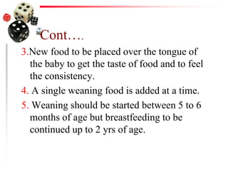 Cont….
3.New food to be placed over the tongue of
the baby to get the taste of food and to feel
the consistency.
4. A single weaning food is added at a time.
5. Weaning should be started between 5 to 6
months of age but breastfeeding to be
continued up to 2 yrs of age.
 