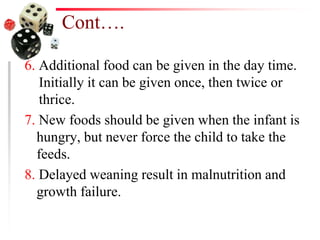 Cont….
6. Additional food can be given in the day time.
Initially it can be given once, then twice or
thrice.
7. New foods should be given when the infant is
hungry, but never force the child to take the
feeds.
8. Delayed weaning result in malnutrition and
growth failure.
 
