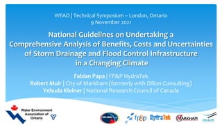 National Guidelines on Undertaking a
Comprehensive Analysis of Benefits, Costs and Uncertainties
of Storm Drainage and Flood Control Infrastructure
in a Changing Climate
Fabian Papa | FP&P HydraTek
Robert Muir | City of Markham (formerly with Dillon Consulting)
Yehuda Kleiner | National Research Council of Canada
WEAO | Technical Symposium – London, Ontario
9 November 2021
 