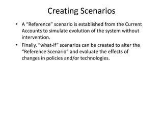 Creating Scenarios
• A “Reference” scenario is established from the Current
Accounts to simulate evolution of the system without
intervention.
• Finally, “what-if” scenarios can be created to alter the
“Reference Scenario” and evaluate the effects of
changes in policies and/or technologies.
 