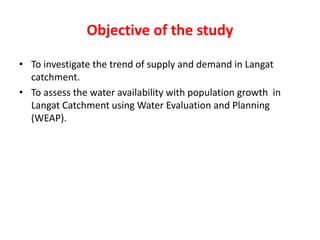Objective of the study
• To investigate the trend of supply and demand in Langat
catchment.
• To assess the water availability with population growth in
Langat Catchment using Water Evaluation and Planning
(WEAP).
 