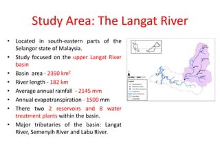 Study Area: The Langat River
• Located in south-eastern parts of the
Selangor state of Malaysia.
• Study focused on the upper Langat River
basin
• Basin area - 2350 km2
• River length - 182 km
• Average annual rainfall - 2145 mm
• Annual evapotranspiration - 1500 mm
• There two 2 reservoirs and 8 water
treatment plants within the basin.
• Major tributaries of the basin: Langat
River, Semenyih River and Labu River.
 