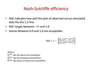 Nash-Sutcliffe efficiency
• NSE indicates how well the plot of observed versus simulated
data fits the 1:1 line.
• NSE ranges between −∞ and 1.0
• Values between 0.0 and 1.0 are acceptable.
 