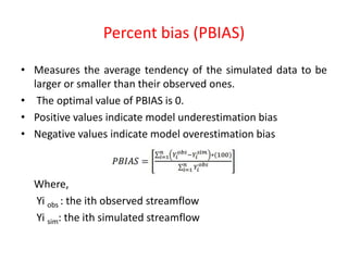 Percent bias (PBIAS)
• Measures the average tendency of the simulated data to be
larger or smaller than their observed ones.
• The optimal value of PBIAS is 0.
• Positive values indicate model underestimation bias
• Negative values indicate model overestimation bias
Where,
Yi obs : the ith observed streamflow
Yi sim: the ith simulated streamflow
 