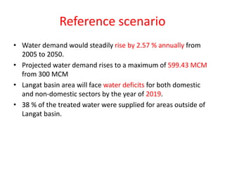 Reference scenario
• Water demand would steadily rise by 2.57 % annually from
2005 to 2050.
• Projected water demand rises to a maximum of 599.43 MCM
from 300 MCM
• Langat basin area will face water deficits for both domestic
and non-domestic sectors by the year of 2019.
• 38 % of the treated water were supplied for areas outside of
Langat basin.
 