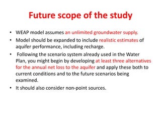 Future scope of the study
• WEAP model assumes an unlimited groundwater supply.
• Model should be expanded to include realistic estimates of
aquifer performance, including recharge.
• Following the scenario system already used in the Water
Plan, you might begin by developing at least three alternatives
for the annual net loss to the aquifer and apply these both to
current conditions and to the future scenarios being
examined.
• It should also consider non-point sources.
 