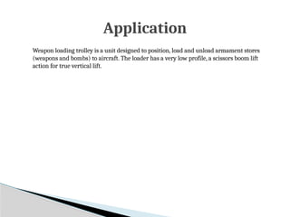 Weapon loading trolley is a unit designed to position, load and unload armament stores
(weapons and bombs) to aircraft. The loader has a very low profile, a scissors boom lift
action for true vertical lift.
Application
 