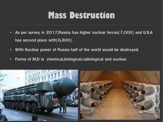 Mass Destruction
● As per survey in 2017,Russia has higher nuclear forces[7,000] and U.S.A
has second place with[6,800].
● With Nuclear power of Russia half of the world would be destroyed.
● Forms of M.D is chemical,biological,radiological and nuclear.
 