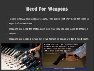 Need For Weapons
● People in U.S.A have access to guns, they argue that they need for them In
aspect of self-defense.
● Weapons are need for protecion in one way they are also used to threaten
people.
● Weapons are needed in war but if we remain in peace we don’t need them.
 